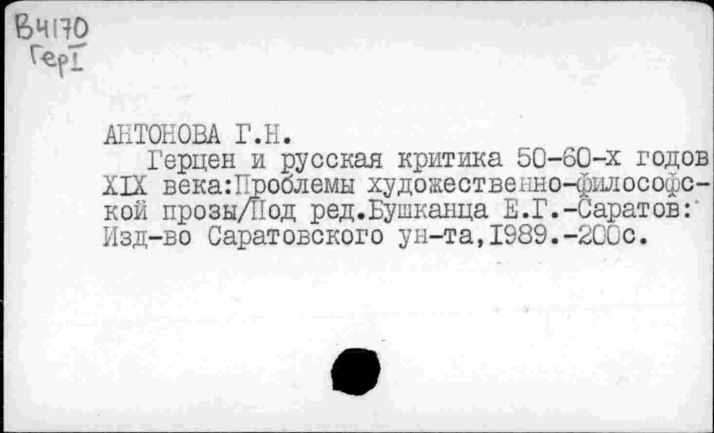 ﻿Вчно
Г-ерТ’
АНТОНОВА Г.Н.
Герцен и русская критика 50-60-х годов XIX века:Проблемы художественно-философской прозы/Под ред.Бушканца Е.Г.-Саратов: Изд-во Саратовского ун-та,1989.-200с.